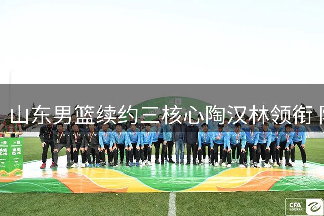 山东男篮续约三核心陶汉林领衔 阵容大换血迎CBA新赛季